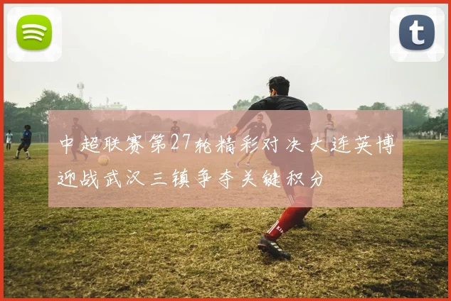 中超联赛第27轮精彩对决大连英博迎战武汉三镇争夺关键积分