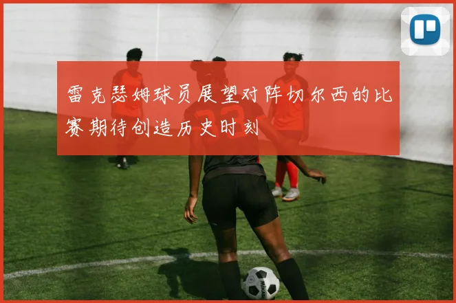 雷克瑟姆球员展望对阵切尔西的比赛期待创造历史时刻