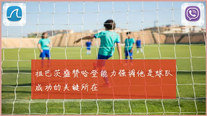 祖巴茨盛赞哈登能力强调他是球队成功的关键所在