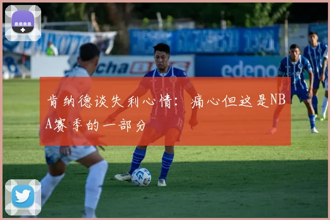 肯纳德谈失利心情：痛心但这是NBA赛季的一部分
