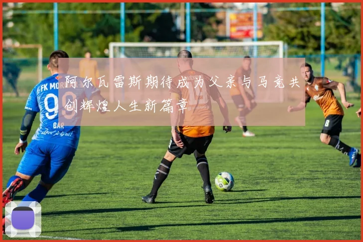 阿尔瓦雷斯期待成为父亲与马竞共创辉煌人生新篇章