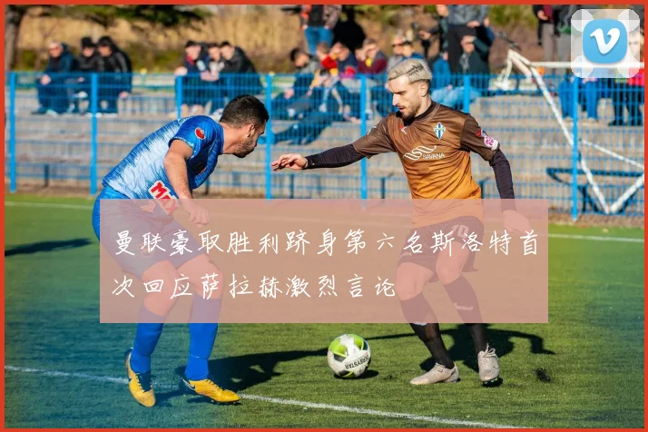 曼联豪取胜利跻身第六名斯洛特首次回应萨拉赫激烈言论