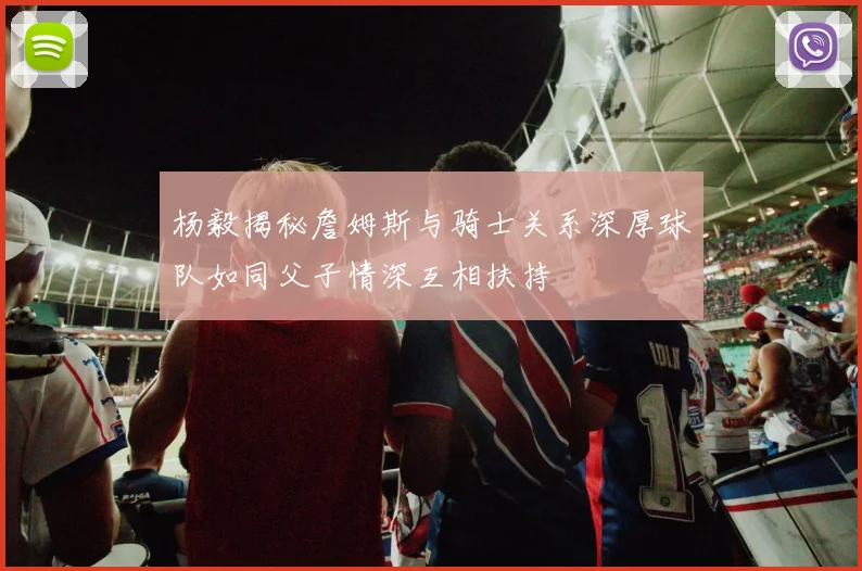 杨毅揭秘詹姆斯与骑士关系深厚球队如同父子情深互相扶持
