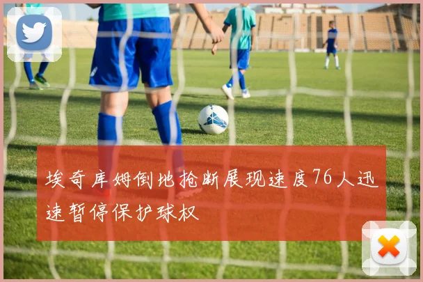 埃奇库姆倒地抢断展现速度76人迅速暂停保护球权