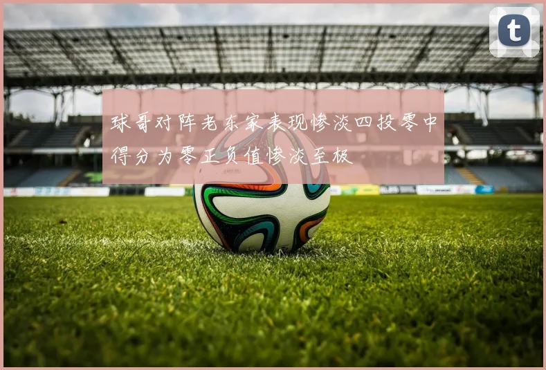 球哥对阵老东家表现惨淡四投零中得分为零正负值惨淡至极