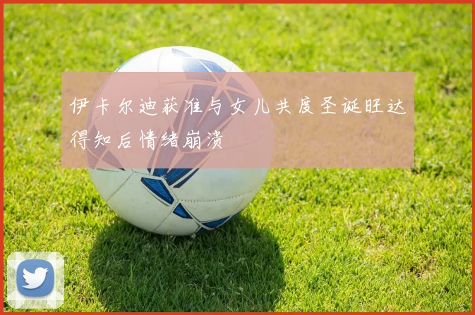 伊卡尔迪获准与女儿共度圣诞旺达得知后情绪崩溃