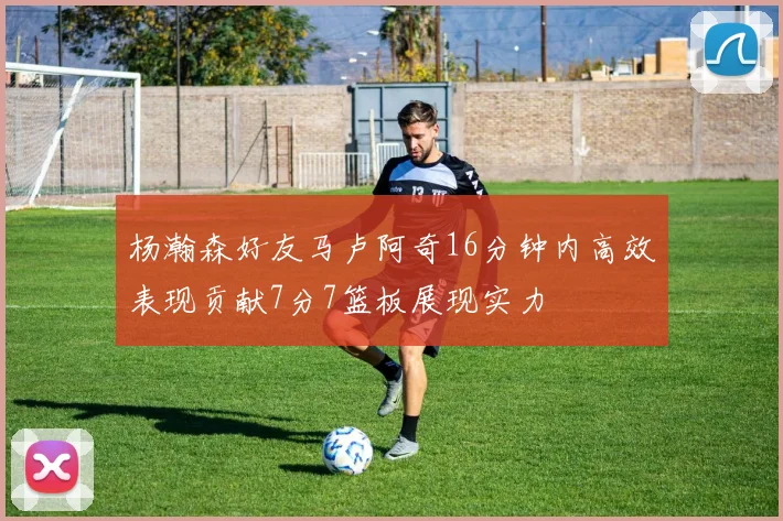 杨瀚森好友马卢阿奇16分钟内高效表现贡献7分7篮板展现实力