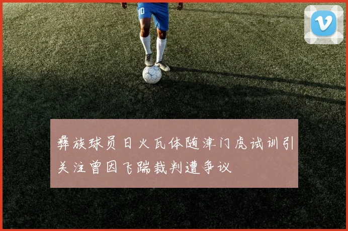 彝族球员日火瓦体随津门虎试训引关注曾因飞踹裁判遭争议