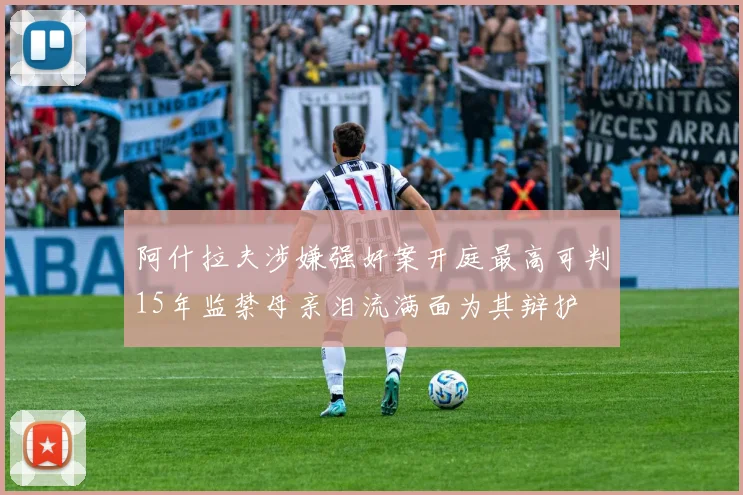 阿什拉夫涉嫌强奸案开庭最高可判15年监禁母亲泪流满面为其辩护