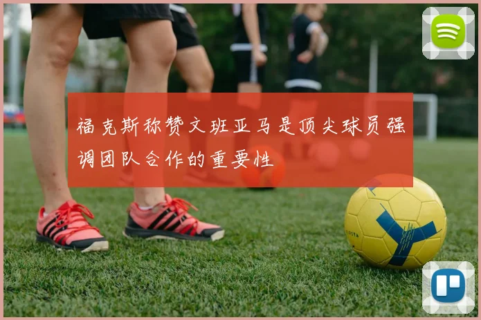 福克斯称赞文班亚马是顶尖球员强调团队合作的重要性