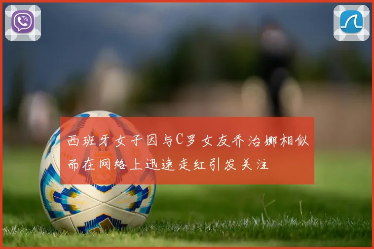 西班牙女子因与C罗女友乔治娜相似而在网络上迅速走红引发关注
