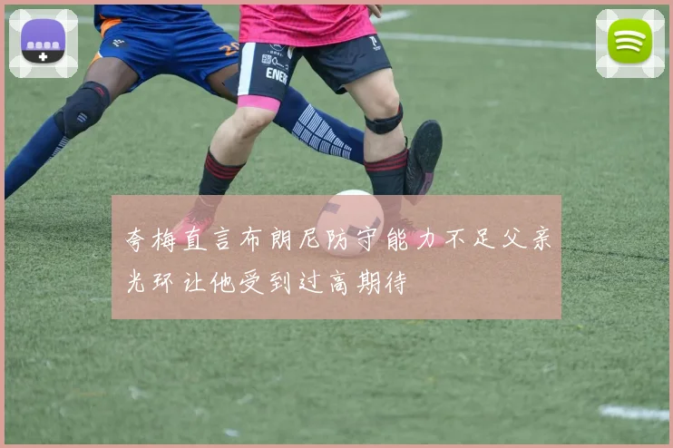 夸梅直言布朗尼防守能力不足父亲光环让他受到过高期待