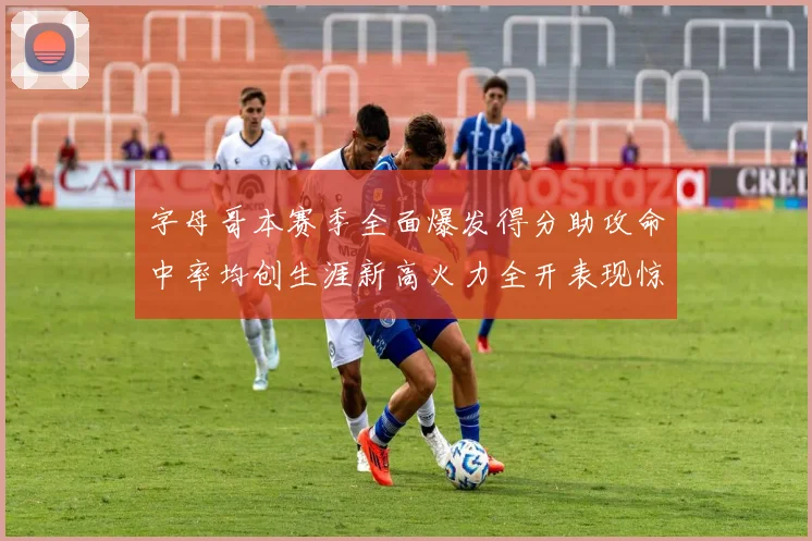 字母哥本赛季全面爆发得分助攻命中率均创生涯新高火力全开表现惊艳