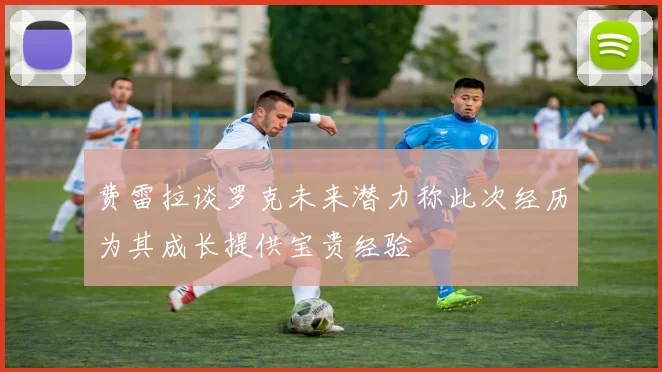 费雷拉谈罗克未来潜力称此次经历为其成长提供宝贵经验