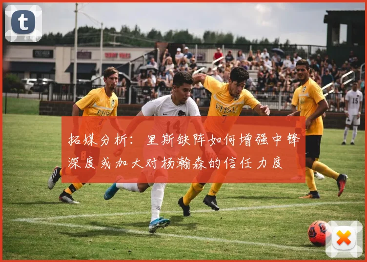 拓媒分析：里斯缺阵如何增强中锋深度或加大对杨瀚森的信任力度