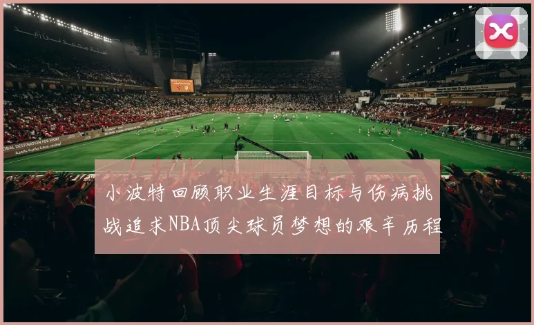 小波特回顾职业生涯目标与伤病挑战追求NBA顶尖球员梦想的艰辛历程