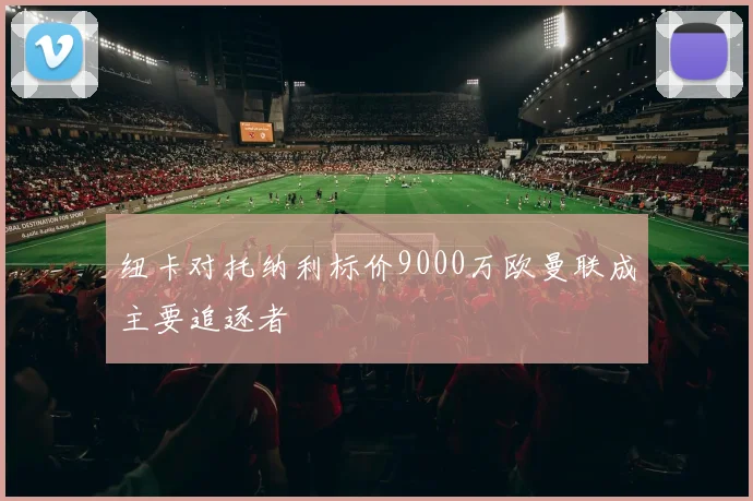 纽卡对托纳利标价9000万欧曼联成主要追逐者