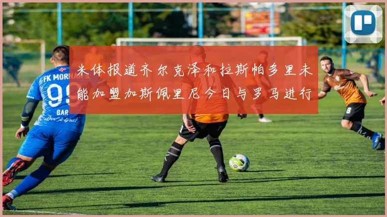 米体报道齐尔克泽和拉斯帕多里未能加盟加斯佩里尼今日与罗马进行会谈