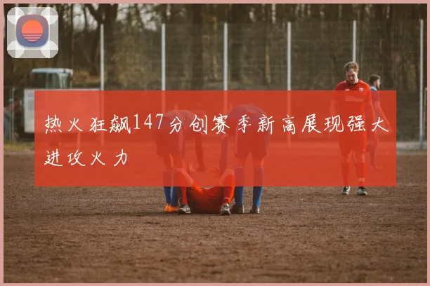 热火狂飙147分创赛季新高展现强大进攻火力