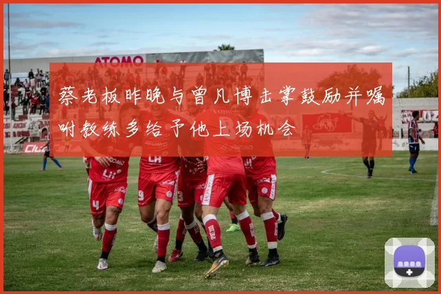 蔡老板昨晚与曾凡博击掌鼓励并嘱咐教练多给予他上场机会