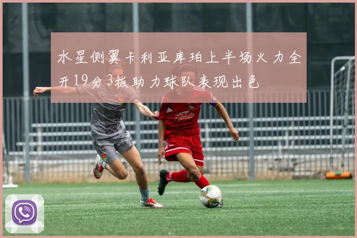 水星侧翼卡利亚库珀上半场火力全开19分3板助力球队表现出色