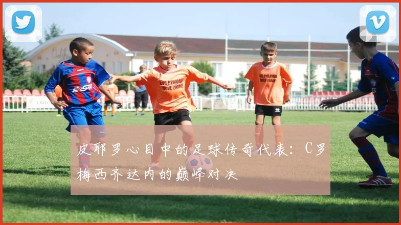 皮耶罗心目中的足球传奇代表：C罗梅西齐达内的巅峰对决