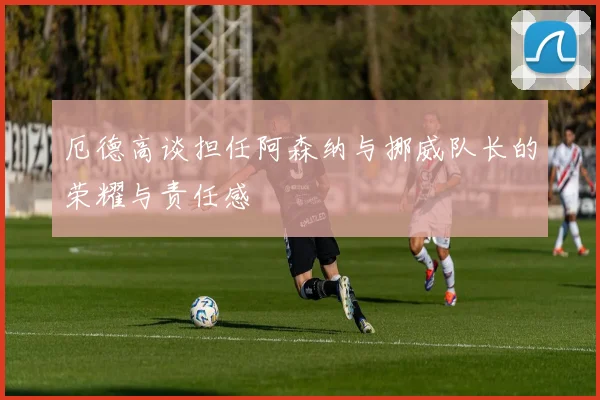 厄德高谈担任阿森纳与挪威队长的荣耀与责任感