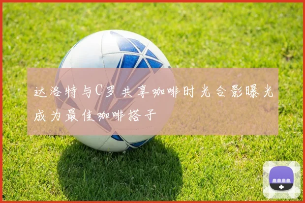达洛特与C罗共享咖啡时光合影曝光成为最佳咖啡搭子