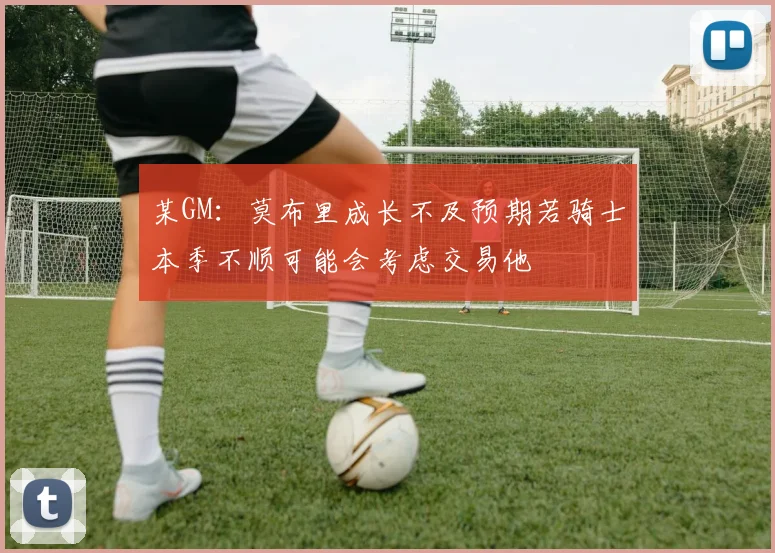 某GM：莫布里成长不及预期若骑士本季不顺可能会考虑交易他