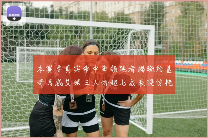 本赛季真实命中率领跑者揭晓约基奇马威艾顿三人均超七成表现惊艳