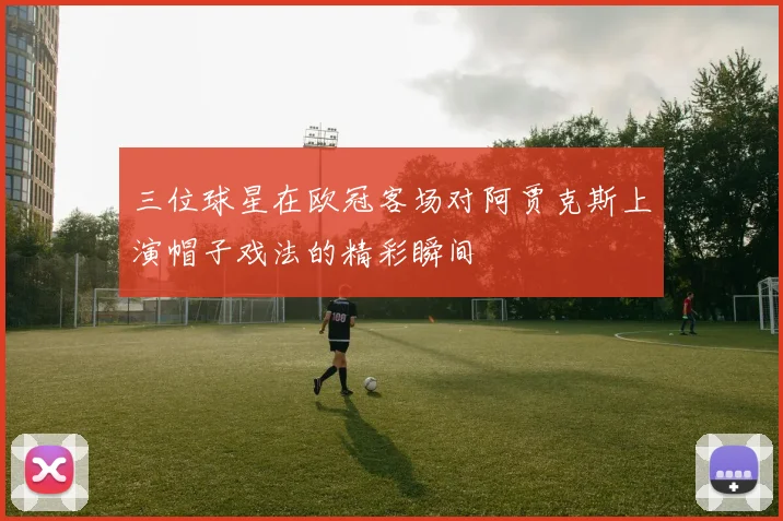 三位球星在欧冠客场对阿贾克斯上演帽子戏法的精彩瞬间