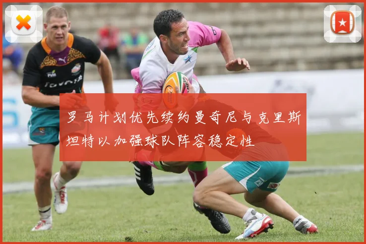 罗马计划优先续约曼奇尼与克里斯坦特以加强球队阵容稳定性