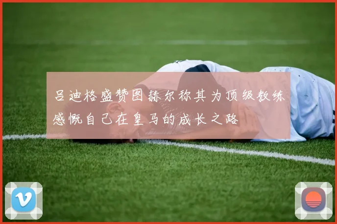 吕迪格盛赞图赫尔称其为顶级教练感慨自己在皇马的成长之路